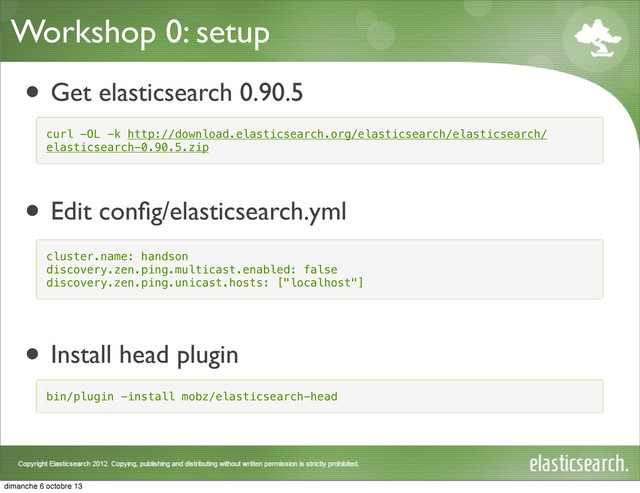 Workshop 0: setup
• Get elasticsearch 0.90.5
• Edit conﬁg/elasticsearch.yml
• Install head plugin
curl -OL -k http://download.elasticsearch.org/elasticsearch/elasticsearch/
elasticsearch-0.90.5.zip
cluster.name: handson
discovery.zen.ping.multicast.enabled: false
discovery.zen.ping.unicast.hosts: ["localhost"]
bin/plugin -install mobz/elasticsearch-head
dimanche 6 octobre 13
