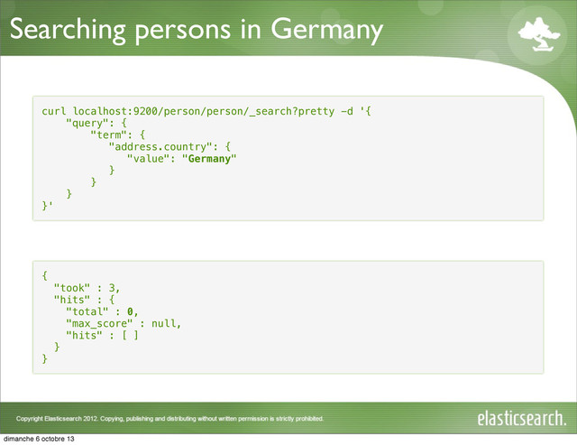 Searching persons in Germany
curl localhost:9200/person/person/_search?pretty -d '{
"query": {
"term": {
"address.country": {
"value": "Germany"
}
}
}
}'
{
"took" : 3,
"hits" : {
"total" : 0,
"max_score" : null,
"hits" : [ ]
}
}
dimanche 6 octobre 13
