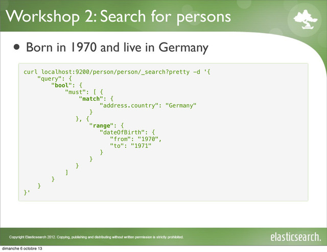 Workshop 2: Search for persons
• Born in 1970 and live in Germany
curl localhost:9200/person/person/_search?pretty -d '{
"query": {
"bool": {
"must": [ {
"match": {
"address.country": "Germany"
}
}, {
"range": {
"dateOfBirth": {
"from": "1970",
"to": "1971"
}
}
}
]
}
}
}'
dimanche 6 octobre 13
