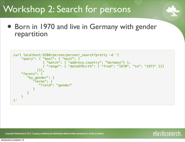 Workshop 2: Search for persons
• Born in 1970 and live in Germany with gender
repartition
curl localhost:9200/person/person/_search?pretty -d '{
"query": { "bool": { "must": [
{ "match": { "address.country": "Germany"} },
{ "range": { "dateOfBirth": { "from": "1970", "to": "1971" }}}
]}},
"facets": {
"by_gender": {
"terms": {
"field": "gender"
}
}
}
}'
dimanche 6 octobre 13
