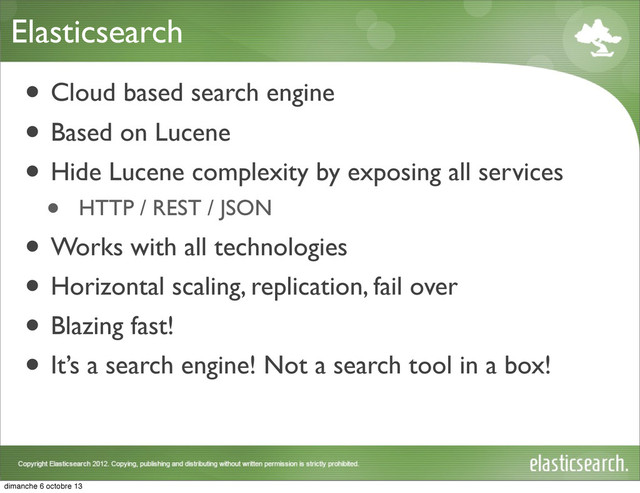 Elasticsearch
• Cloud based search engine
• Based on Lucene
• Hide Lucene complexity by exposing all services
• HTTP / REST / JSON
• Works with all technologies
• Horizontal scaling, replication, fail over
• Blazing fast!
• It’s a search engine! Not a search tool in a box!
dimanche 6 octobre 13
