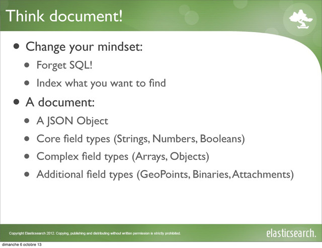 Think document!
• Change your mindset:
• Forget SQL!
• Index what you want to ﬁnd
• A document:
• A JSON Object
• Core ﬁeld types (Strings, Numbers, Booleans)
• Complex ﬁeld types (Arrays, Objects)
• Additional ﬁeld types (GeoPoints, Binaries, Attachments)
dimanche 6 octobre 13
