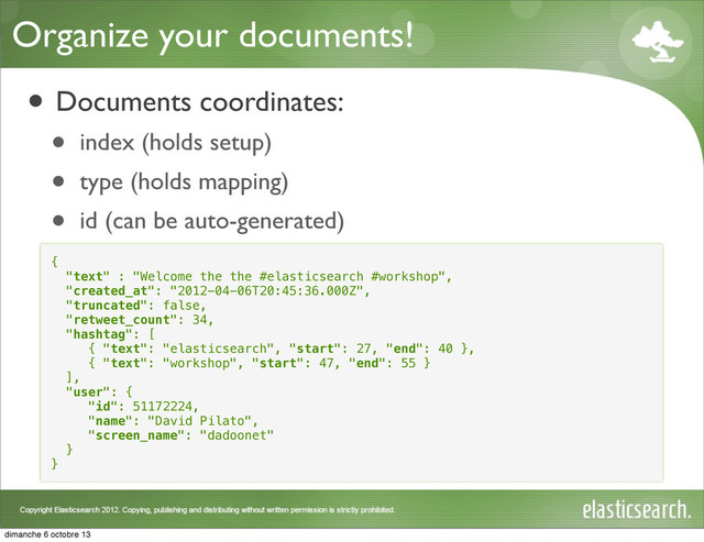 Organize your documents!
• Documents coordinates:
• index (holds setup)
• type (holds mapping)
• id (can be auto-generated)
{
"text" : "Welcome the the #elasticsearch #workshop",
"created_at": "2012-04-06T20:45:36.000Z",
"truncated": false,
"retweet_count": 34,
"hashtag": [
{ "text": "elasticsearch", "start": 27, "end": 40 },!
{ "text": "workshop", "start": 47, "end": 55 }
],
"user": {!
"id": 51172224,
"name": "David Pilato",!
"screen_name": "dadoonet"
}
}
dimanche 6 octobre 13
