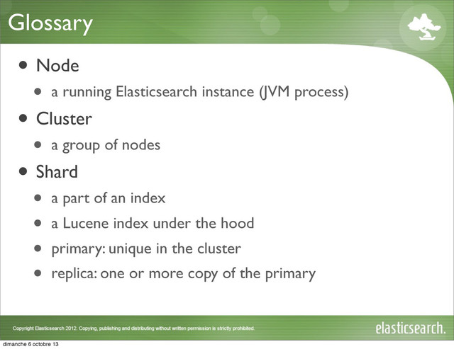 Glossary
• Node
• a running Elasticsearch instance (JVM process)
• Cluster
• a group of nodes
• Shard
• a part of an index
• a Lucene index under the hood
• primary: unique in the cluster
• replica: one or more copy of the primary
dimanche 6 octobre 13

