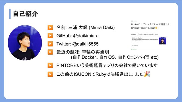 自己紹介
▶ 名前: 三浦 大輝 (Miura Daiki)
▶ GitHub: @daikimiura
▶ Twitter: @daikiii5555
▶ 最近の趣味: 車輪の再発明
　　　　　　　 (自作Docker、自作OS、自作Cコンパイラ etc)
▶ PINTORという美術鑑賞アプリの会社で働いています
▶ この前のISUCONでRubyで決勝進出しました🎉
