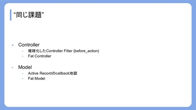 “同じ課題”
- Controller
- 複雑化したController Filter (before_action)
- Fat Controller
- Model
- Active Recordのcallback地獄
- Fat Model
