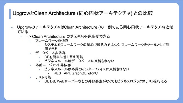 UpgrowとClean Architecture (同心円状アーキテクチャ) との比較
- UpgrowのアーキテクチャはClean Architecture (の一例である同心円状アーキテクチャ
) と似
ている
- => Clean Architectureに従うメリットを享受できる
- フレームワーク非依存
- システムをフレームワークの制約で縛るのではなく、フレームワークをツールとして利
用できる
- データベース非依存
- DBを簡単に差し替え可能
- ビジネスルールはデータベースに束縛されない
- 外部エージェント非依存
- ビジネスルールは外界のインターフェイスに束縛されない
- REST API, GraphQL, gRPC
- テスト可能
- UI, DB, Webサーバーなどの外部要素がなくてもビジネスロジックのテストを行える
