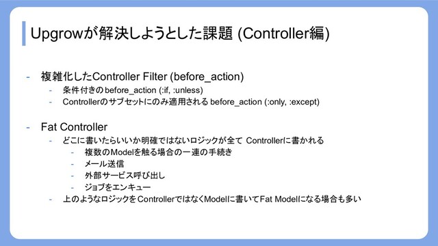 Upgrowが解決しようとした課題 (Controller編)
- 複雑化したController Filter (before_action)
- 条件付きのbefore_action (:if, :unless)
- Controllerのサブセットにのみ適用される before_action (:only, :except)
- Fat Controller
- どこに書いたらいいか明確ではないロジックが全て Controllerに書かれる
- 複数のModelを触る場合の一連の手続き
- メール送信
- 外部サービス呼び出し
- ジョブをエンキュー
- 上のようなロジックを ControllerではなくModelに書いてFat Modelになる場合も多い
