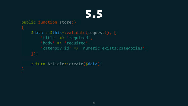 5.5
public function store()
{
$data = $this->validate(request(), [
'title' => 'required',
'body' => 'required',
'category_id' => 'numeric|exists:categories',
]);
return Article::create($data);
}
23
