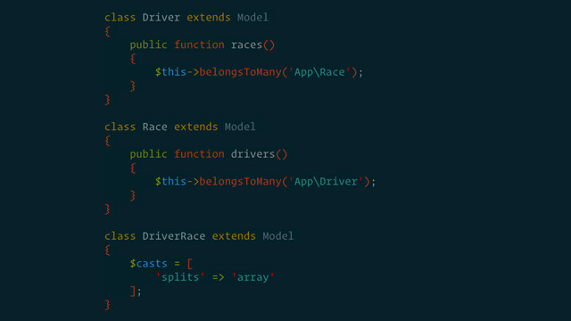 class Driver extends Model
{
public function races()
{
$this->belongsToMany('App\Race');
}
}
class Race extends Model
{
public function drivers()
{
$this->belongsToMany('App\Driver');
}
}
class DriverRace extends Model
{
$casts = [
'splits' => 'array'
];
}
