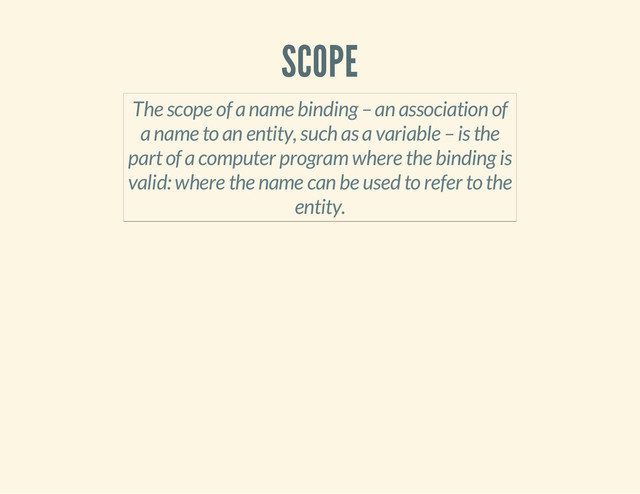 SCOPE
The scope of a name binding – an association of
a name to an entity, such as a variable – is the
part of a computer program where the binding is
valid: where the name can be used to refer to the
entity.
