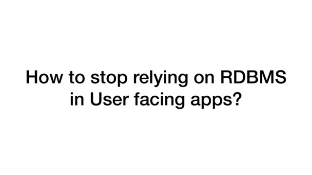 How to stop relying on RDBMS
in User facing apps?
