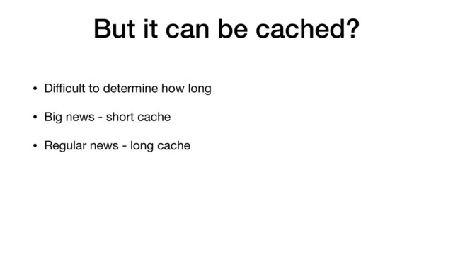 But it can be cached?
• Diﬃcult to determine how long
• Big news - short cache
• Regular news - long cache
