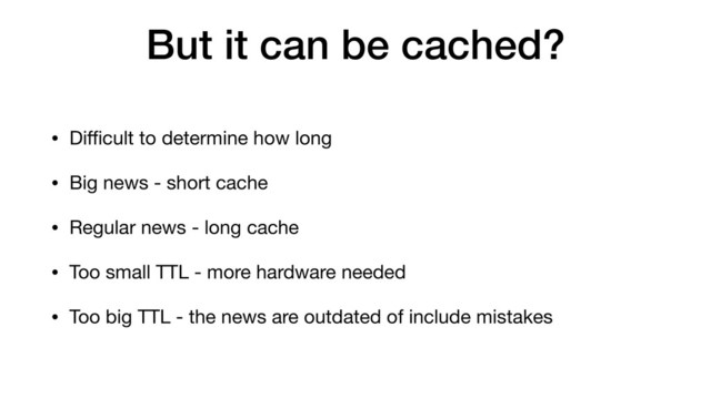 But it can be cached?
• Diﬃcult to determine how long
• Big news - short cache
• Regular news - long cache
• Too small TTL - more hardware needed
• Too big TTL - the news are outdated of include mistakes
