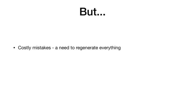 But...
• Costly mistakes - a need to regenerate everything
