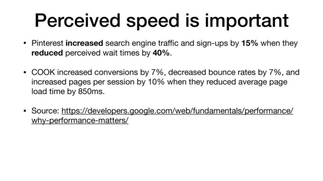 Perceived speed is important
• Pinterest increased search engine traﬃc and sign-ups by 15% when they
reduced perceived wait times by 40%.

• COOK increased conversions by 7%, decreased bounce rates by 7%, and
increased pages per session by 10% when they reduced average page
load time by 850ms.

• Source: https://developers.google.com/web/fundamentals/performance/
why-performance-matters/
