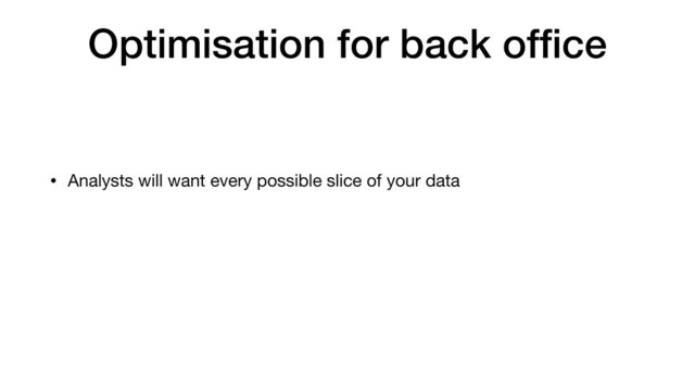Optimisation for back ofﬁce
• Analysts will want every possible slice of your data
