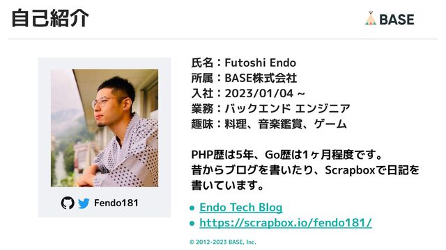 © 2012-2023 BASE, Inc. 2
氏名：Futoshi Endo
所属：BASE株式会社
入社：2023/01/04 ~
業務：バックエンド エンジニア
趣味：料理、音楽鑑賞、ゲーム
PHP歴は5年、Go歴は1ヶ月程度です。
昔からブログを書いたり、Scrapboxで日記を
書いています。
● Endo Tech Blog
● https://scrapbox.io/fendo181/
Fendo181
自己紹介
