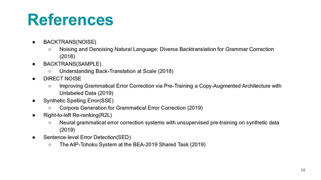 References
14
● BACKTRANS(NOISE)
○ Noising and Denoising Natural Language: Diverse Backtranslation for Grammar Correction
(2018)
● BACKTRANS(SAMPLE)
○ Understanding Back-Translation at Scale (2018)
● DIRECT NOISE
○ Improving Grammatical Error Correction via Pre-Training a Copy-Augmented Architecture with
Unlabeled Data (2019)
● Synthetic Spelling Error(SSE)
○ Corpora Generation for Grammatical Error Correction (2019)
● Right-to-left Re-ranking(R2L)
○ Neural grammatical error correction systems with unsupervised pre-training on synthetic data
(2019)
● Sentence-level Error Detection(SED)
○ The AIP-Tohoku System at the BEA-2019 Shared Task (2019)
