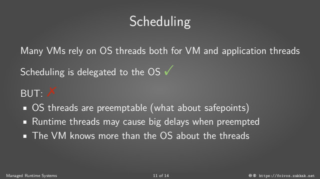 Scheduling
Many VMs rely on OS threads both for VM and application threads
Scheduling is delegated to the OS
BUT:
■
OS threads are preemptable (what about safepoints)
■
Runtime threads may cause big delays when preempted
■
The VM knows more than the OS about the threads
Managed Runtime Systems 11 of 14 https://foivos.zakkak.net
