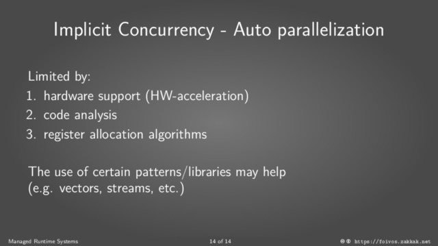 Implicit Concurrency - Auto parallelization
Limited by:
1. hardware support (HW-acceleration)
2. code analysis
3. register allocation algorithms
The use of certain patterns/libraries may help
(e.g. vectors, streams, etc.)
Managed Runtime Systems 14 of 14 https://foivos.zakkak.net
