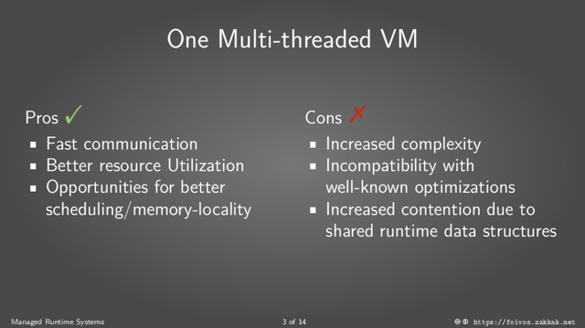 One Multi-threaded VM
Pros
■
Fast communication
■
Better resource Utilization
■
Opportunities for better
scheduling/memory-locality
Cons
■
Increased complexity
■
Incompatibility with
well-known optimizations
■
Increased contention due to
shared runtime data structures
Managed Runtime Systems 3 of 14 https://foivos.zakkak.net
