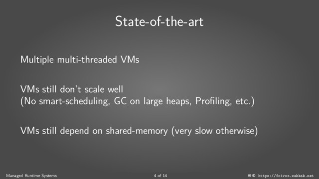 State-of-the-art
Multiple multi-threaded VMs
VMs still don’t scale well
(No smart-scheduling, GC on large heaps, Profiling, etc.)
VMs still depend on shared-memory (very slow otherwise)
Managed Runtime Systems 4 of 14 https://foivos.zakkak.net
