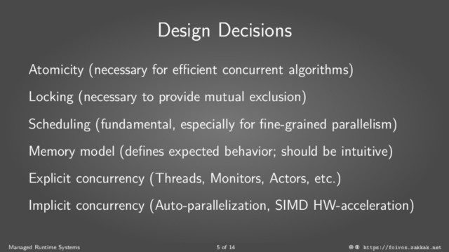 Design Decisions
Atomicity (necessary for efficient concurrent algorithms)
Locking (necessary to provide mutual exclusion)
Scheduling (fundamental, especially for fine-grained parallelism)
Memory model (defines expected behavior; should be intuitive)
Explicit concurrency (Threads, Monitors, Actors, etc.)
Implicit concurrency (Auto-parallelization, SIMD HW-acceleration)
Managed Runtime Systems 5 of 14 https://foivos.zakkak.net
