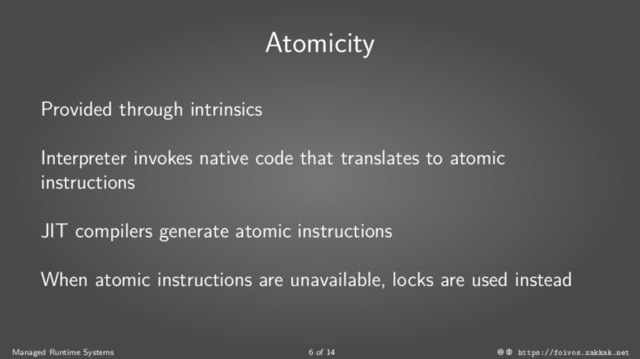 Atomicity
Provided through intrinsics
Interpreter invokes native code that translates to atomic
instructions
JIT compilers generate atomic instructions
When atomic instructions are unavailable, locks are used instead
Managed Runtime Systems 6 of 14 https://foivos.zakkak.net
