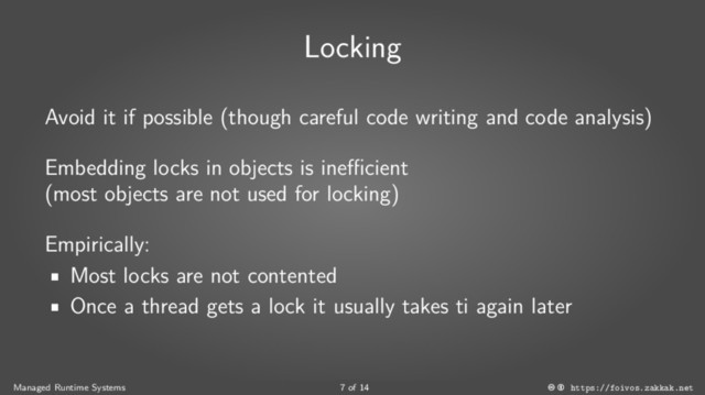 Locking
Avoid it if possible (though careful code writing and code analysis)
Embedding locks in objects is inefficient
(most objects are not used for locking)
Empirically:
■
Most locks are not contented
■
Once a thread gets a lock it usually takes ti again later
Managed Runtime Systems 7 of 14 https://foivos.zakkak.net

