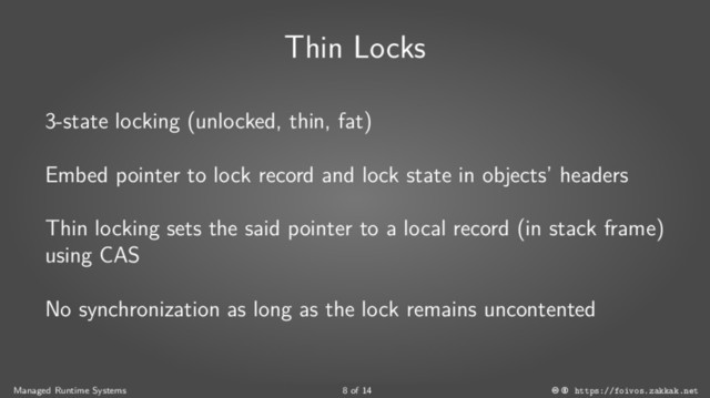 Thin Locks
3-state locking (unlocked, thin, fat)
Embed pointer to lock record and lock state in objects’ headers
Thin locking sets the said pointer to a local record (in stack frame)
using CAS
No synchronization as long as the lock remains uncontented
Managed Runtime Systems 8 of 14 https://foivos.zakkak.net

