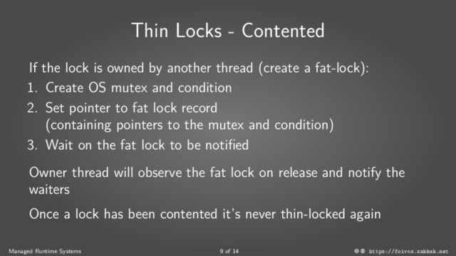 Thin Locks - Contented
If the lock is owned by another thread (create a fat-lock):
1. Create OS mutex and condition
2. Set pointer to fat lock record
(containing pointers to the mutex and condition)
3. Wait on the fat lock to be notified
Owner thread will observe the fat lock on release and notify the
waiters
Once a lock has been contented it’s never thin-locked again
Managed Runtime Systems 9 of 14 https://foivos.zakkak.net
