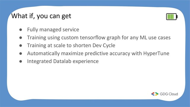 What if, you can get
● Fully managed service
● Training using custom tensorflow graph for any ML use cases
● Training at scale to shorten Dev Cycle
● Automatically maximize predictive accuracy with HyperTune
● Integrated Datalab experience

