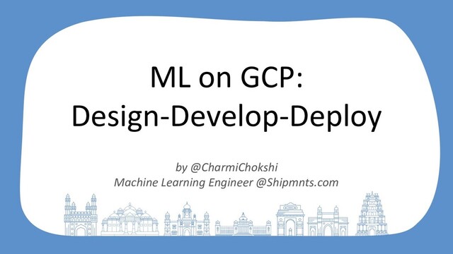 ML on GCP:
Design-Develop-Deploy
by @CharmiChokshi
Machine Learning Engineer @Shipmnts.com
