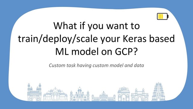 What if you want to
train/deploy/scale your Keras based
ML model on GCP?
Custom task having custom model and data
