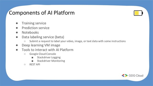 Components of AI Platform
● Training service
● Prediction service
● Notebooks
● Data labeling service (beta)
○ Submit a request to label your video, image, or text data with some instructions
● Deep learning VM image
● Tools to interact with AI Platform
○ Google Cloud Console
■ Stackdriver Logging
■ Stackdriver Monitoring
○ REST API
