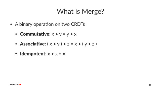 What is Merge?
• A binary opera-on on two CRDTs
• Commuta've: x • y = y • x
• Associa've: ( x • y ) • z = x • ( y • z )
• Idempotent: x • x = x
16
