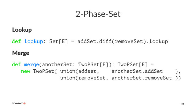 2-Phase-Set
Lookup
def lookup: Set[E] = addSet.diff(removeSet).lookup
Merge
def merge(anotherSet: TwoPSet[E]): TwoPSet[E] =
new TwoPSet( union(addset, anotherSet.addSet ),
union(removeSet, anotherSet.removeSet ))
40
