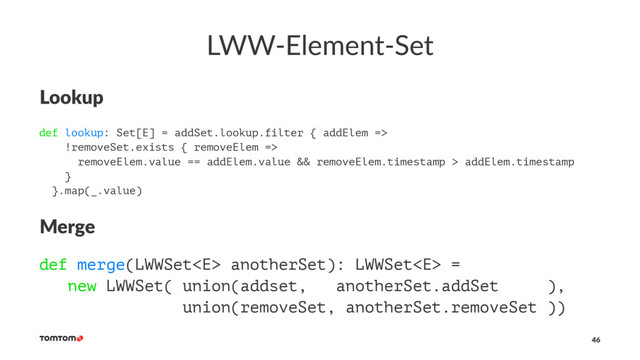 LWW-Element-Set
Lookup
def lookup: Set[E] = addSet.lookup.filter { addElem =>
!removeSet.exists { removeElem =>
removeElem.value == addElem.value && removeElem.timestamp > addElem.timestamp
}
}.map(_.value)
Merge
def merge(LWWSet anotherSet): LWWSet =
new LWWSet( union(addset, anotherSet.addSet ),
union(removeSet, anotherSet.removeSet ))
46
