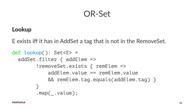 OR-Set
Lookup
E exists iﬀ it has in AddSet a tag that is not in the RemoveSet.
def lookup(): Set =
addSet.filter { addElem =>
!removeSet.exists { remElem =>
addElem.value == remElem.value
&& remElem.tag.equals(addElem.tag) }
}
.map(_.value);
52
