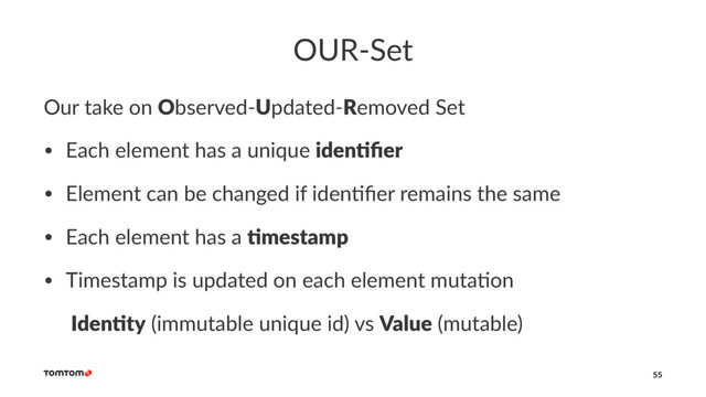 OUR-Set
Our take on Observed-Updated-Removed Set
• Each element has a unique iden%ﬁer
• Element can be changed if iden4ﬁer remains the same
• Each element has a %mestamp
• Timestamp is updated on each element muta4on
Iden%ty (immutable unique id) vs Value (mutable)
55
