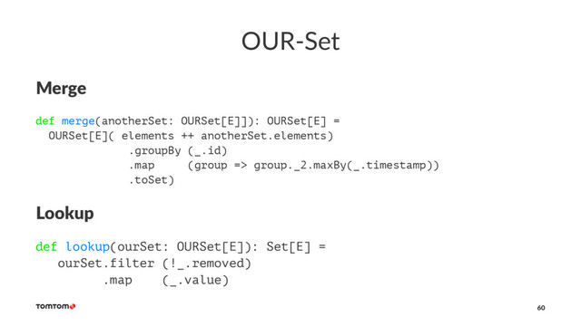 OUR-Set
Merge
def merge(anotherSet: OURSet[E]]): OURSet[E] =
OURSet[E]( elements ++ anotherSet.elements)
.groupBy (_.id)
.map (group => group._2.maxBy(_.timestamp))
.toSet)
Lookup
def lookup(ourSet: OURSet[E]): Set[E] =
ourSet.filter (!_.removed)
.map (_.value)
60

