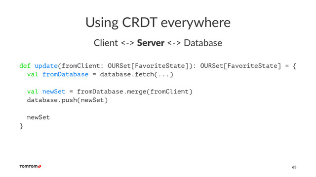 Using CRDT everywhere
Client <-> Server <-> Database
def update(fromClient: OURSet[FavoriteState]): OURSet[FavoriteState] = {
val fromDatabase = database.fetch(...)
val newSet = fromDatabase.merge(fromClient)
database.push(newSet)
newSet
}
65

