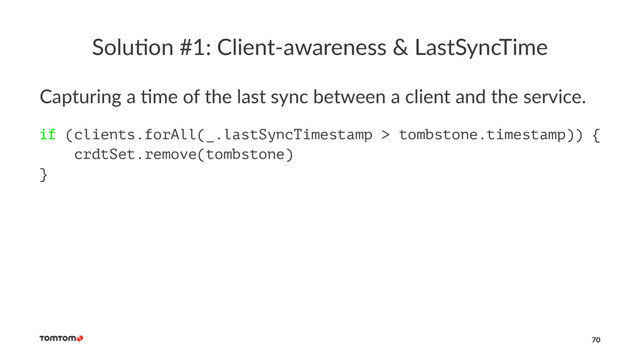 Solu%on #1: Client-awareness & LastSyncTime
Capturing a +me of the last sync between a client and the service.
if (clients.forAll(_.lastSyncTimestamp > tombstone.timestamp)) {
crdtSet.remove(tombstone)
}
70
