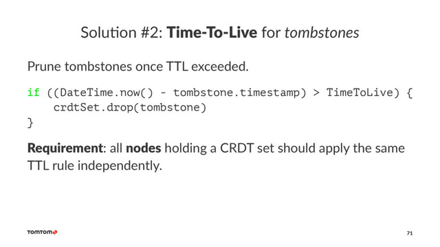 Solu%on #2: Time-To-Live for tombstones
Prune tombstones once TTL exceeded.
if ((DateTime.now() - tombstone.timestamp) > TimeToLive) {
crdtSet.drop(tombstone)
}
Requirement: all nodes holding a CRDT set should apply the same
TTL rule independently.
71
