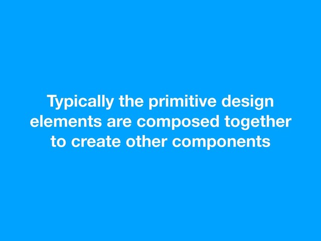 Typically the primitive design
elements are composed together
to create other components
