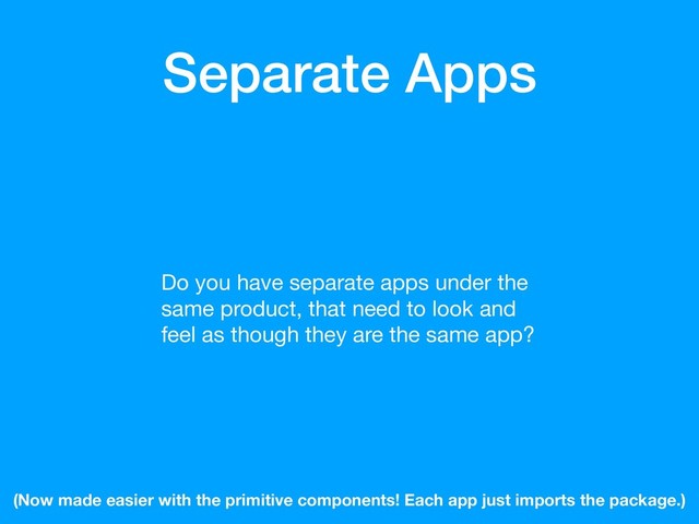 Separate Apps
Do you have separate apps under the
same product, that need to look and
feel as though they are the same app?
(Now made easier with the primitive components! Each app just imports the package.)
