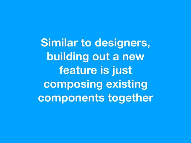 Similar to designers,
building out a new
feature is just
composing existing
components together
