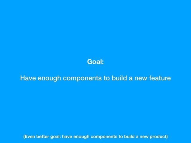 Goal:
Have enough components to build a new feature
(Even better goal: have enough components to build a new product)
