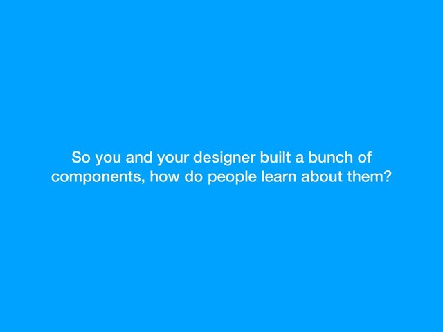So you and your designer built a bunch of
components, how do people learn about them?
